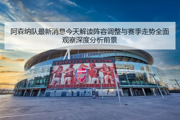 阿森纳队最新消息今天解读阵容调整与赛季走势全面观察深度分析前景