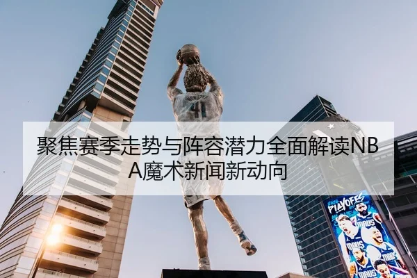 聚焦赛季走势与阵容潜力全面解读NBA魔术新闻新动向