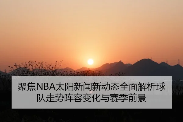 聚焦NBA太阳新闻新动态全面解析球队走势阵容变化与赛季前景