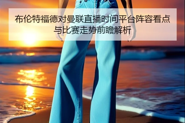 布伦特福德对曼联直播时间平台阵容看点与比赛走势前瞻解析